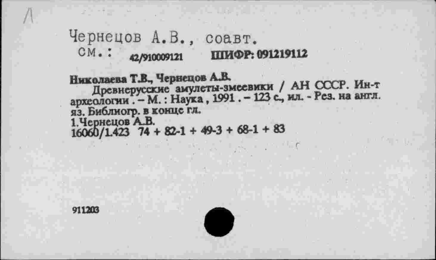﻿Чернецов А.8., соавт.
СМ* :	42/М0009Ш ШИФР:091219112
Николаева ТЛ-, Червецов АЛ.
Древнерусские амулеты-змеевики / АН СССР. Ин-т археологии . - М. : Наука, 1991. - 123 с, ил. - Рез. на англ, яз. Библиогр. в конце гл.
І.Чернецов АЛ.
16060/1.423 74 + 82-1 + 49-3 + 68-1 + 83
911203